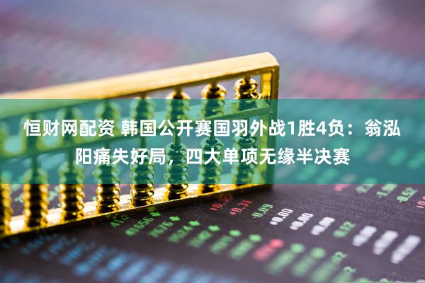 恒财网配资 韩国公开赛国羽外战1胜4负：翁泓阳痛失好局，四大单项无缘半决赛