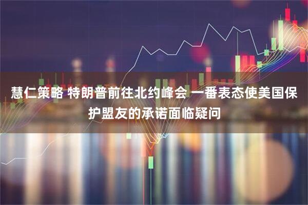 慧仁策略 特朗普前往北约峰会 一番表态使美国保护盟友的承诺面临疑问