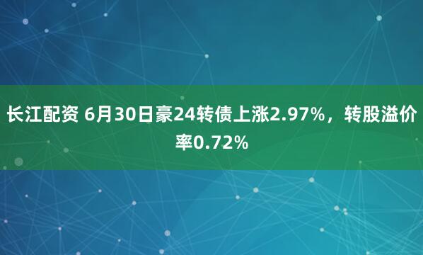 长江配资 6月30日豪24转债上涨2.97%，转股溢价率0.72%