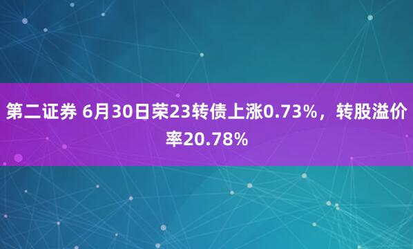 第二证券 6月30日荣23转债上涨0.73%，转股溢价率20.78%
