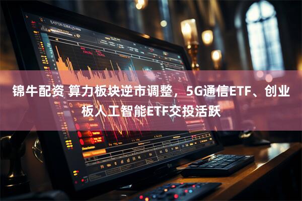 锦牛配资 算力板块逆市调整,5G通信ETF、创业板人工智能ETF交投活跃