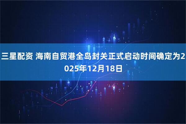 三星配资 海南自贸港全岛封关正式启动时间确定为2025年12月18日