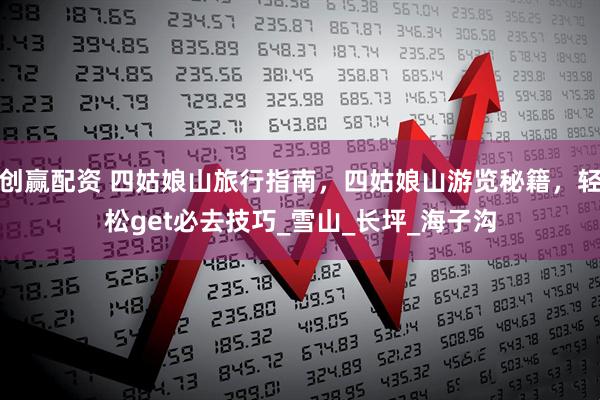 创赢配资 四姑娘山旅行指南，四姑娘山游览秘籍，轻松get必去技巧_雪山_长坪_海子沟