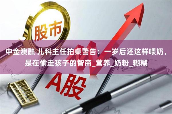 中金澳融 儿科主任拍桌警告：一岁后还这样喂奶，是在偷走孩子的智商_营养_奶粉_糊糊