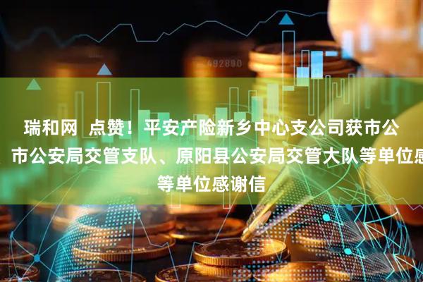 瑞和网  点赞！平安产险新乡中心支公司获市公安局、市公安局交管支队、原阳县公安局交管大队等单位感谢信