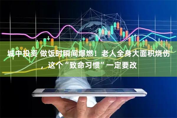 城中投资 做饭时瞬间爆燃！老人全身大面积烧伤，这个“致命习惯”一定要改